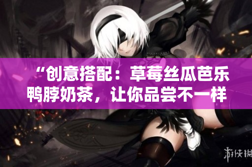 “创意搭配：草莓丝瓜芭乐鸭脖奶茶，让你品尝不一样的美味组合”