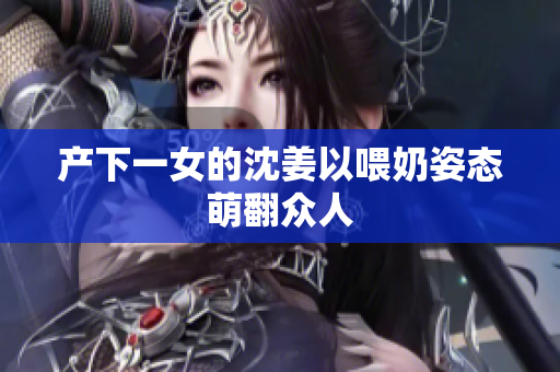 产下一女的沈姜以喂奶姿态萌翻众人