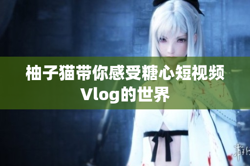 柚子猫带你感受糖心短视频Vlog的世界