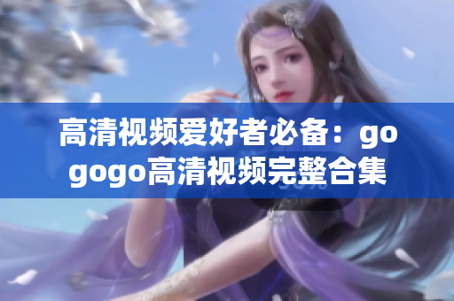 高清视频爱好者必备：gogogo高清视频完整合集