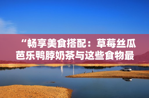 “畅享美食搭配：草莓丝瓜芭乐鸭脖奶茶与这些食物最搭！”