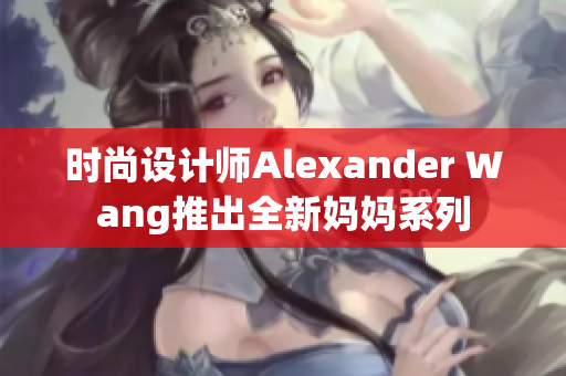 时尚设计师Alexander Wang推出全新妈妈系列