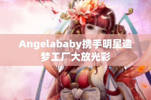 Angelababy携手明星造梦工厂大放光彩