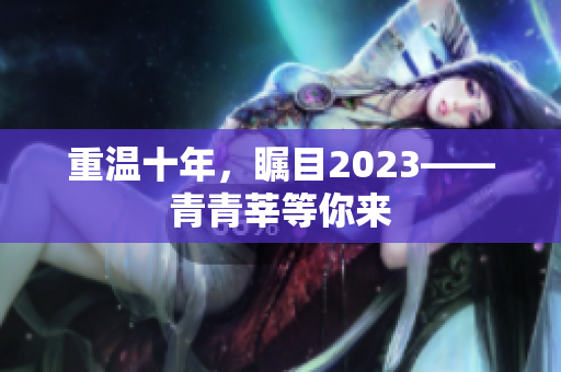 重温十年，瞩目2023——青青莘等你来