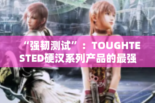 “强韧测试”：TOUGHTESTED硬汉系列产品的最强保护