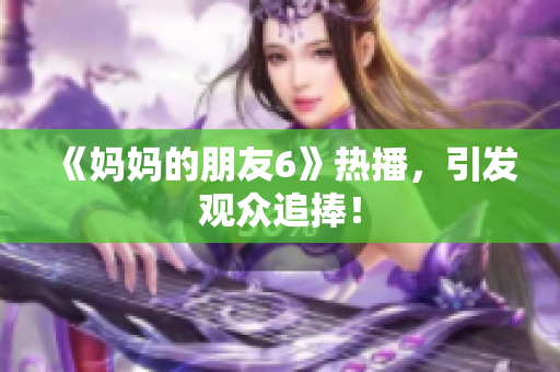 《妈妈的朋友6》热播，引发观众追捧！