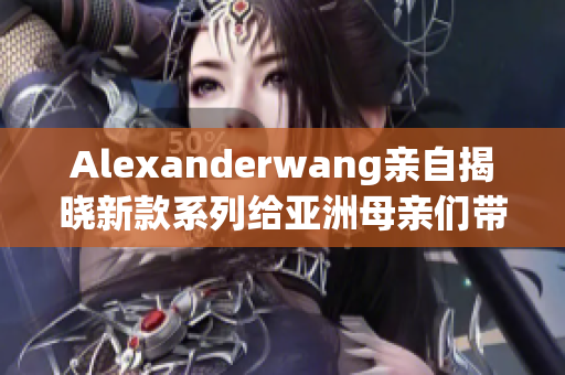 Alexanderwang亲自揭晓新款系列给亚洲母亲们带来的惊喜