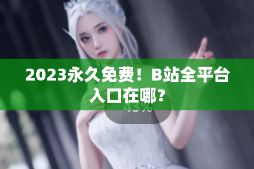 2023永久免费！B站全平台入口在哪？