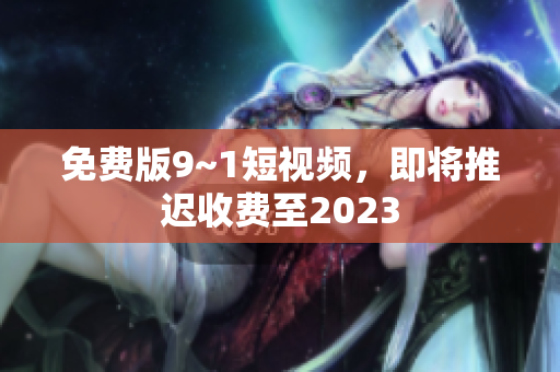 免费版9~1短视频，即将推迟收费至2023