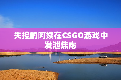 失控的阿姨在CSGO游戏中发泄焦虑