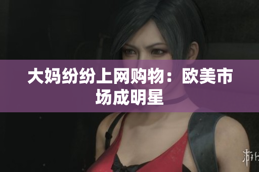 大妈纷纷上网购物：欧美市场成明星
