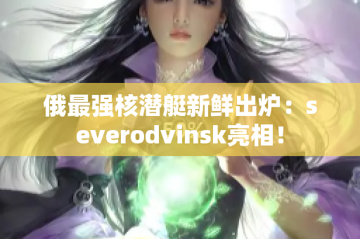 俄最强核潜艇新鲜出炉：severodvinsk亮相！