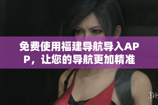 免费使用福建导航导入APP，让您的导航更加精准