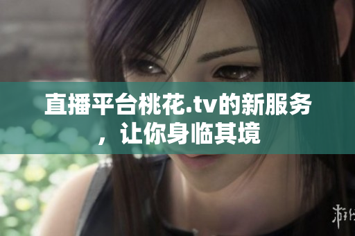 直播平台桃花.tv的新服务，让你身临其境