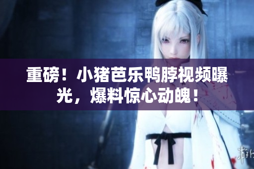 重磅！小猪芭乐鸭脖视频曝光，爆料惊心动魄！