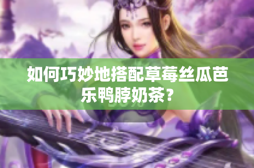 如何巧妙地搭配草莓丝瓜芭乐鸭脖奶茶？