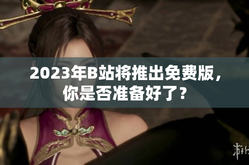 2023年B站将推出免费版，你是否准备好了？