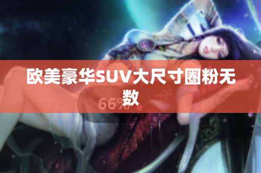 欧美豪华SUV大尺寸圈粉无数