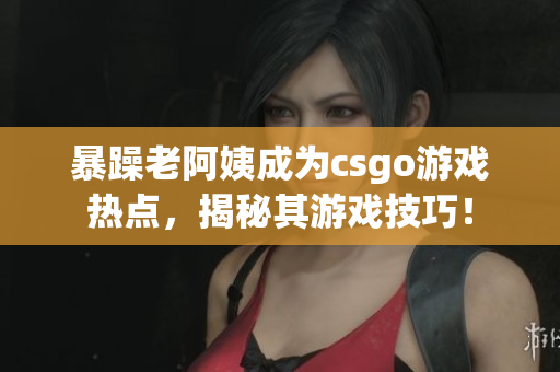 暴躁老阿姨成为csgo游戏热点，揭秘其游戏技巧！
