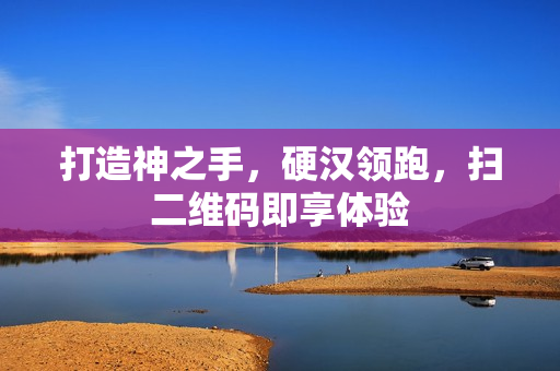 打造神之手，硬汉领跑，扫二维码即享体验