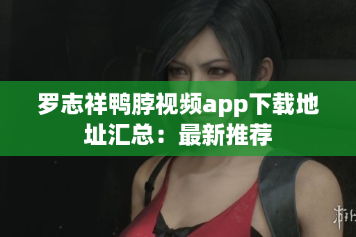 罗志祥鸭脖视频app下载地址汇总：最新推荐