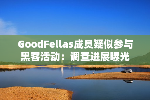 GoodFellas成员疑似参与黑客活动：调查进展曝光