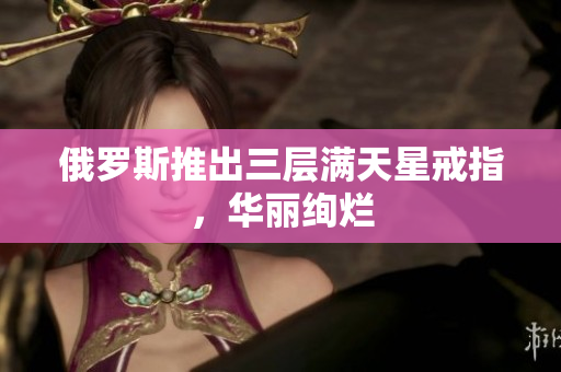 俄罗斯推出三层满天星戒指，华丽绚烂