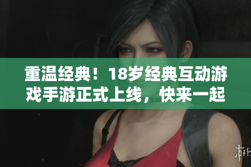 重温经典！18岁经典互动游戏手游正式上线，快来一起玩吧！