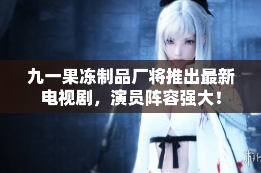 九一果冻制品厂将推出最新电视剧，演员阵容强大！