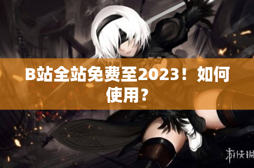 B站全站免费至2023！如何使用？