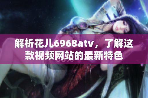 解析花儿6968atv，了解这款视频网站的最新特色