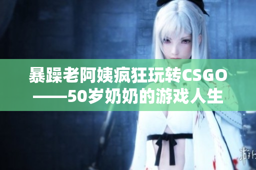 暴躁老阿姨疯狂玩转CSGO——50岁奶奶的游戏人生