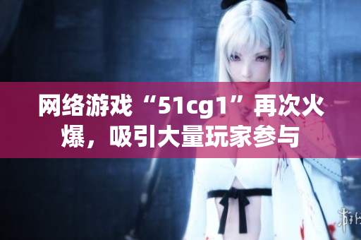 网络游戏“51cg1”再次火爆，吸引大量玩家参与