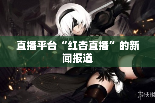 直播平台“红杏直播”的新闻报道