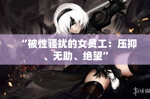 “被性骚扰的女员工：压抑、无助、绝望”