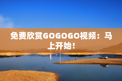 免费欣赏GOGOGO视频：马上开始！
