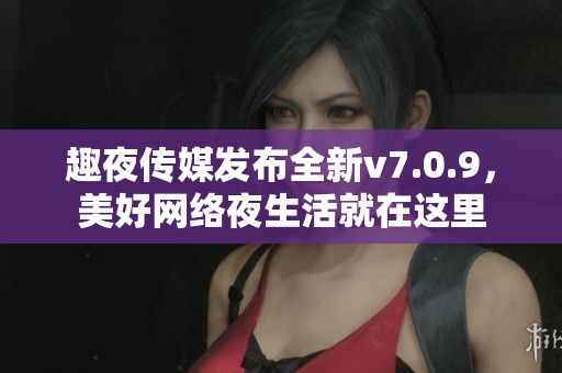 趣夜传媒发布全新v7.0.9，美好网络夜生活就在这里
