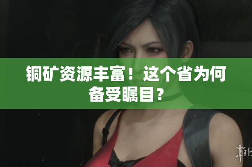 铜矿资源丰富！这个省为何备受瞩目？