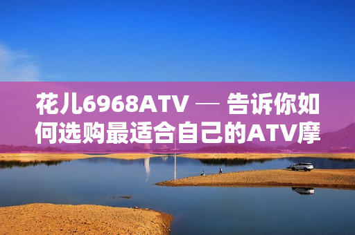 花儿6968ATV ─ 告诉你如何选购最适合自己的ATV摩托车