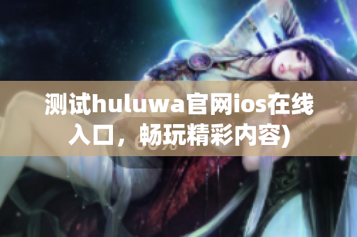 测试huluwa官网ios在线入口，畅玩精彩内容)