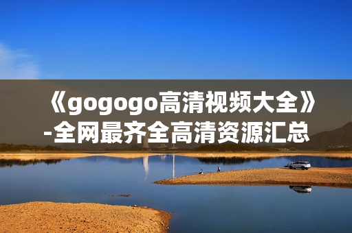 《gogogo高清视频大全》-全网最齐全高清资源汇总