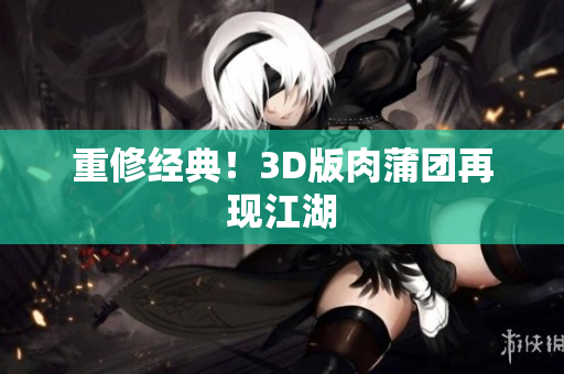 重修经典！3D版肉蒲团再现江湖