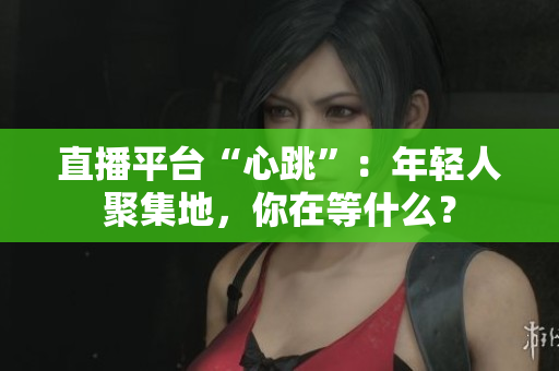直播平台“心跳”：年轻人聚集地，你在等什么？