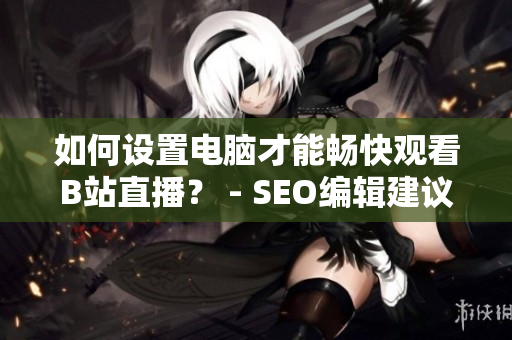 如何设置电脑才能畅快观看B站直播？ - SEO编辑建议