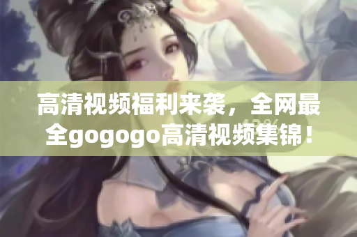 高清视频福利来袭，全网最全gogogo高清视频集锦！