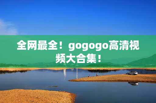 全网最全！gogogo高清视频大合集！