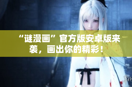 “谜漫画”官方版安卓版来袭，画出你的精彩！