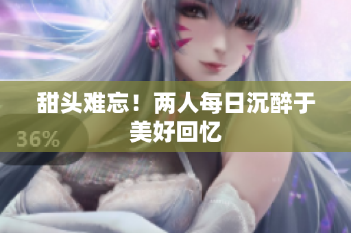 甜头难忘！两人每日沉醉于美好回忆