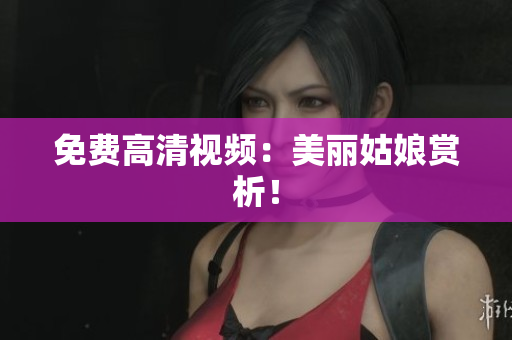 免费高清视频：美丽姑娘赏析！