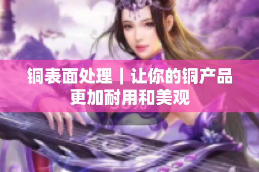 铜表面处理｜让你的铜产品更加耐用和美观